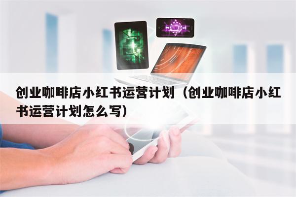 创业咖啡店小红书运营计划（创业咖啡店小红书运营计划怎么写）