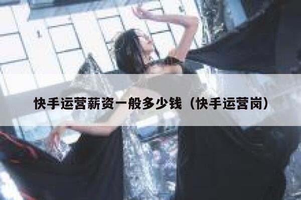 快手运营薪资一般多少钱（快手运营岗）