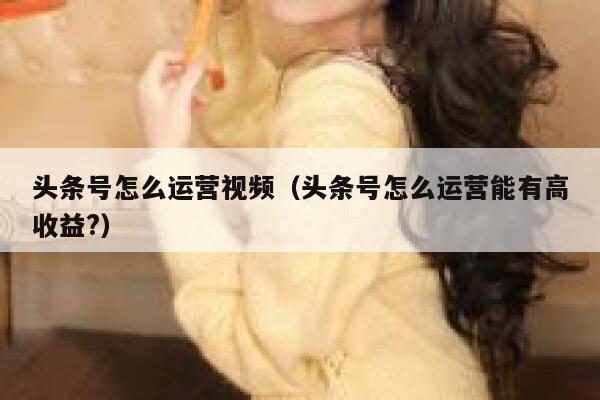 头条号怎么运营视频（头条号怎么运营能有高收益?）
