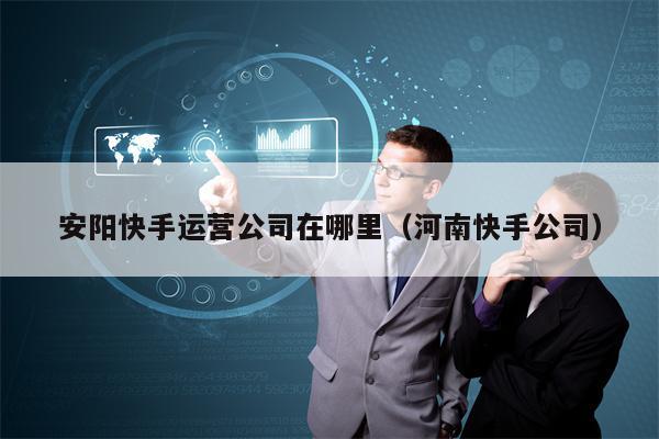 安阳快手运营公司在哪里（河南快手公司）