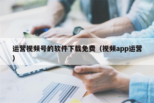 运营视频号的软件下载免费（视频app运营）