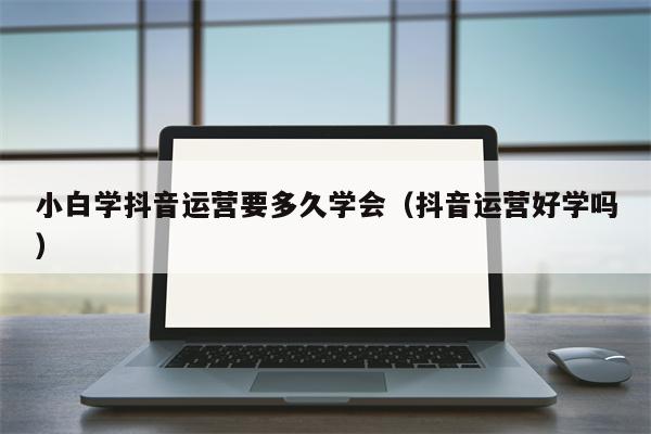 小白学抖音运营要多久学会（抖音运营好学吗）