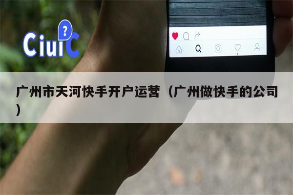 广州市天河快手开户运营（广州做快手的公司）