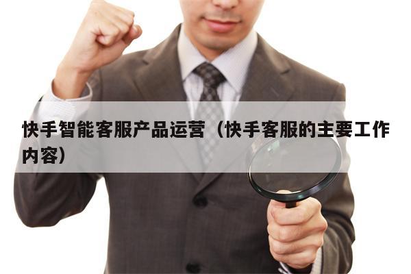 快手智能客服产品运营（快手客服的主要工作内容）