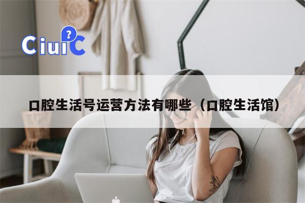 口腔生活号运营方法有哪些（口腔生活馆）