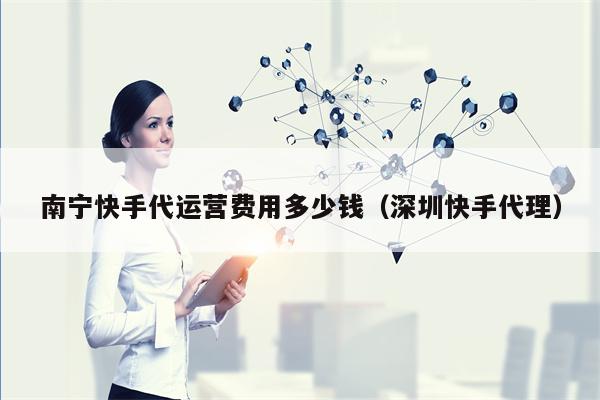 南宁快手代运营费用多少钱（深圳快手代理）