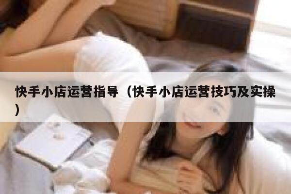 快手小店运营指导（快手小店运营技巧及实操）