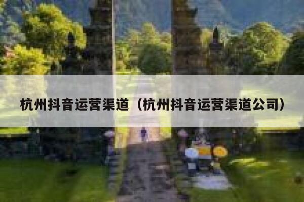 杭州抖音运营渠道（杭州抖音运营渠道公司）