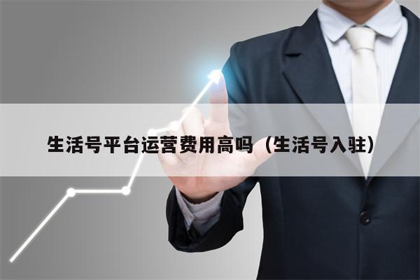 生活号平台运营费用高吗（生活号入驻）