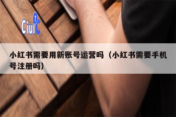 小红书需要用新账号运营吗（小红书需要手机号注册吗）