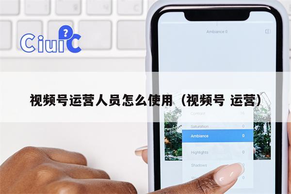视频号运营人员怎么使用（视频号 运营）