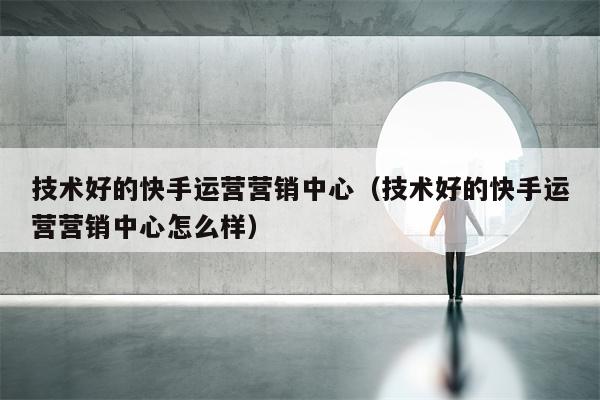 技术好的快手运营营销中心（技术好的快手运营营销中心怎么样）