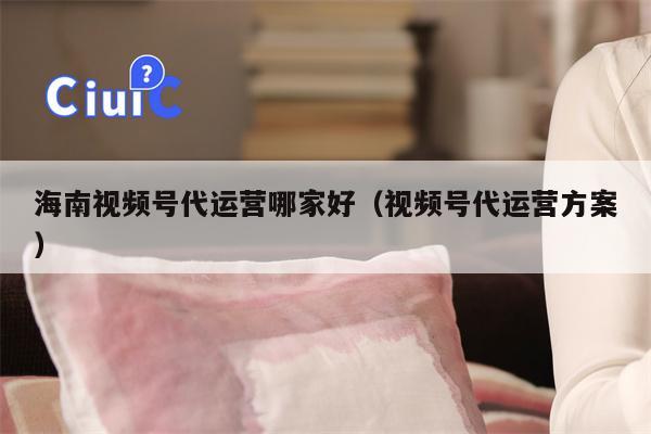 海南视频号代运营哪家好（视频号代运营方案）