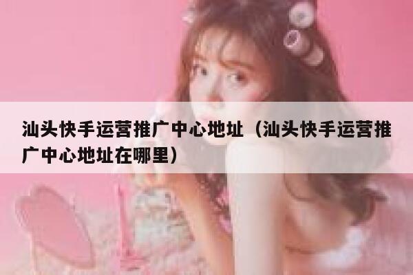 汕头快手运营推广中心地址（汕头快手运营推广中心地址在哪里）