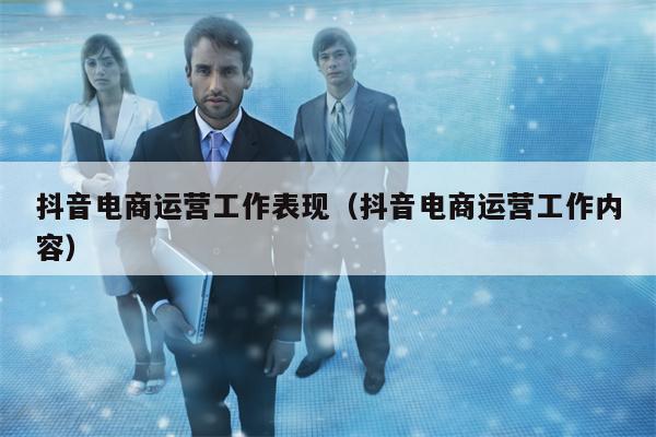 抖音电商运营工作表现（抖音电商运营工作内容）