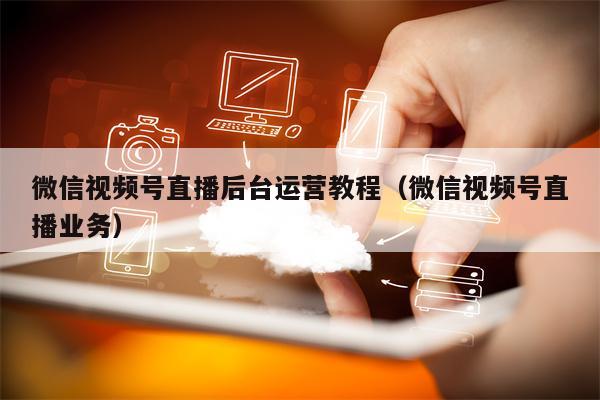 微信视频号直播后台运营教程（微信视频号直播业务）