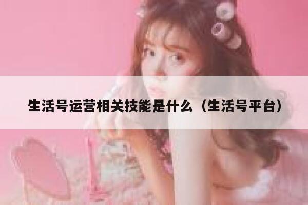 生活号运营相关技能是什么（生活号平台）