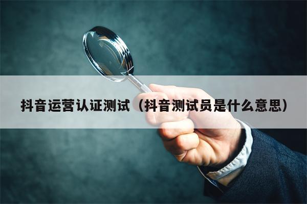 抖音运营认证测试（抖音测试员是什么意思）