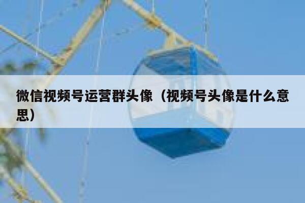 微信视频号运营群头像（视频号头像是什么意思）