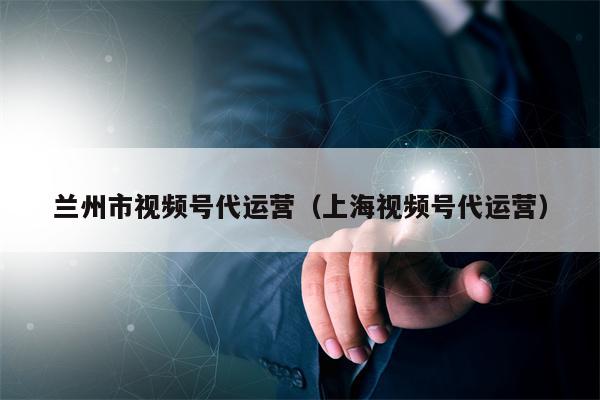 兰州市视频号代运营（上海视频号代运营）