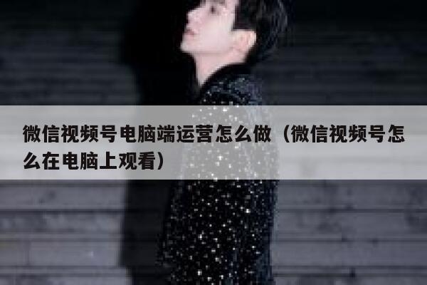 微信视频号电脑端运营怎么做（微信视频号怎么在电脑上观看）