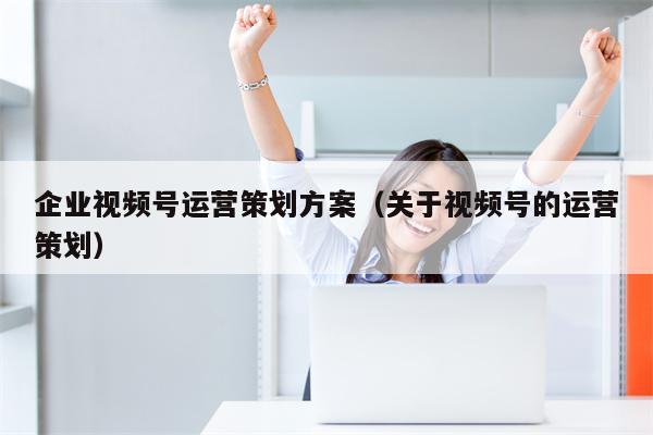 企业视频号运营策划方案（关于视频号的运营策划）