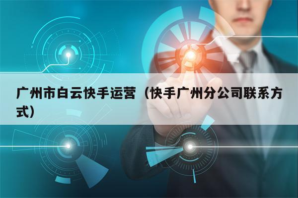 广州市白云快手运营（快手广州分公司联系方式）