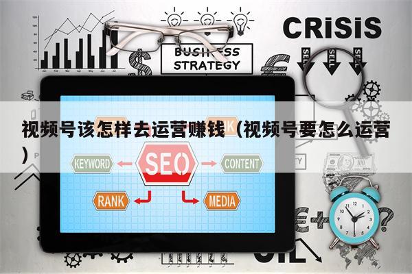 视频号该怎样去运营赚钱（视频号要怎么运营）