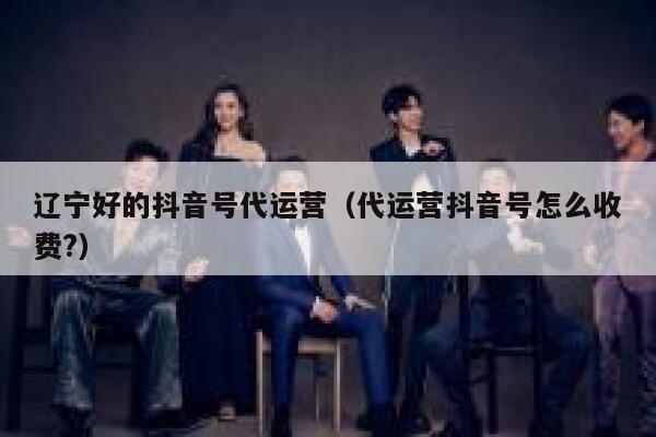 辽宁好的抖音号代运营（代运营抖音号怎么收费?）