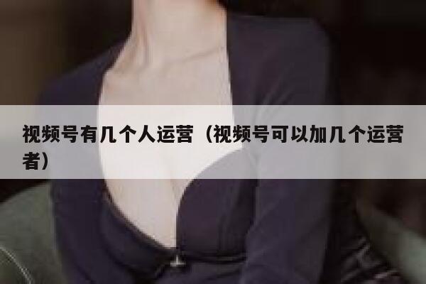 视频号有几个人运营（视频号可以加几个运营者）