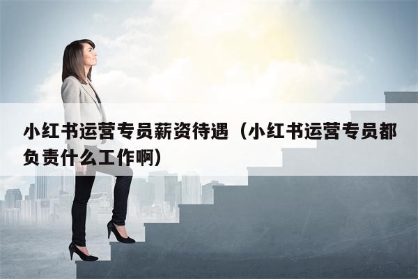 小红书运营专员薪资待遇（小红书运营专员都负责什么工作啊）
