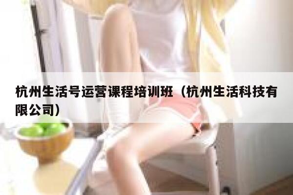 杭州生活号运营课程培训班（杭州生活科技有限公司）