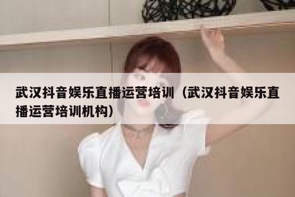 武汉抖音娱乐直播运营培训（武汉抖音娱乐直播运营培训机构）
