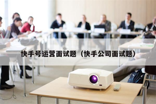 快手号运营面试题（快手公司面试题）