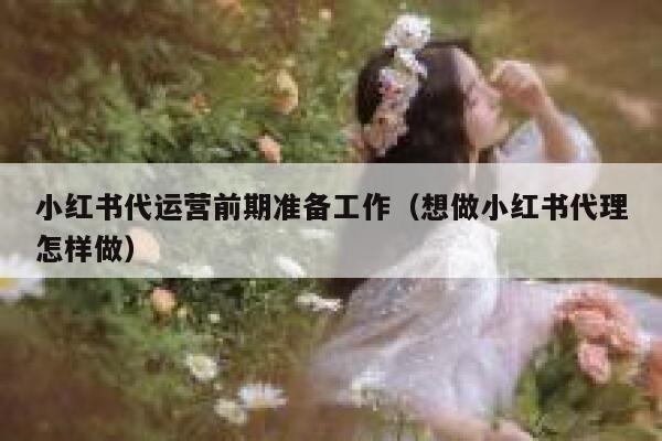 小红书代运营前期准备工作（想做小红书代理怎样做）