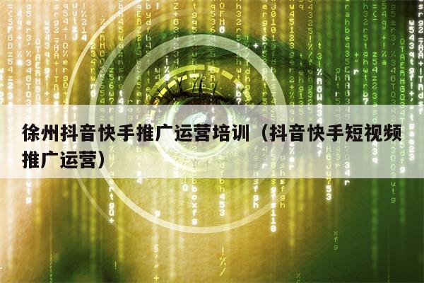 徐州抖音快手推广运营培训（抖音快手短视频推广运营）
