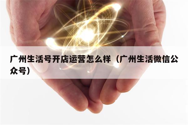 广州生活号开店运营怎么样（广州生活微信公众号）