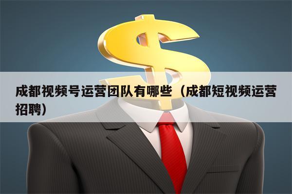 成都视频号运营团队有哪些（成都短视频运营招聘）