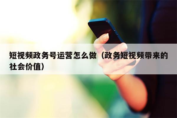 短视频政务号运营怎么做（政务短视频带来的社会价值）
