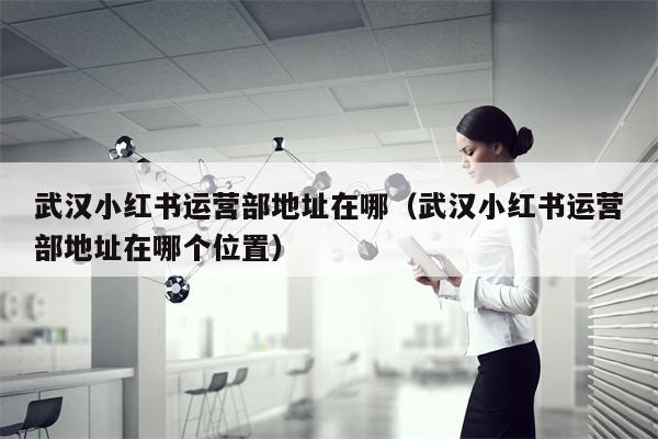 武汉小红书运营部地址在哪（武汉小红书运营部地址在哪个位置）