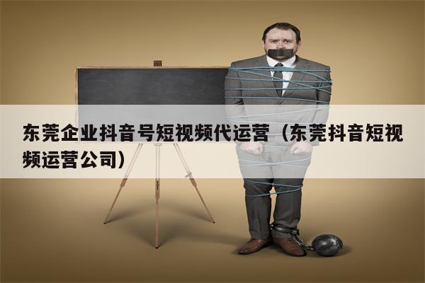东莞企业抖音号短视频代运营（东莞抖音短视频运营公司）