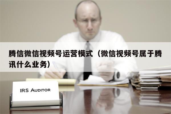 腾信微信视频号运营模式（微信视频号属于腾讯什么业务）