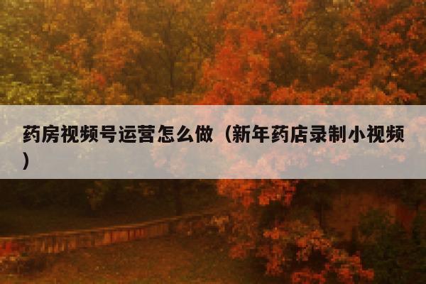 药房视频号运营怎么做（新年药店录制小视频）