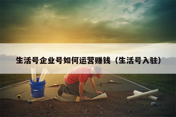 生活号企业号如何运营赚钱（生活号入驻）
