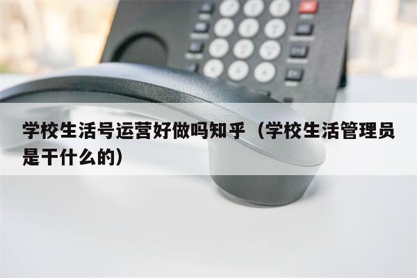 学校生活号运营好做吗知乎（学校生活管理员是干什么的）