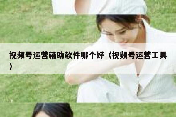 视频号运营辅助软件哪个好（视频号运营工具）