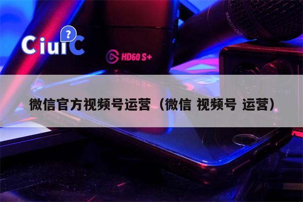 微信官方视频号运营（微信 视频号 运营）