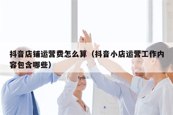 抖音店铺运营费怎么算（抖音小店运营工作内容包含哪些）
