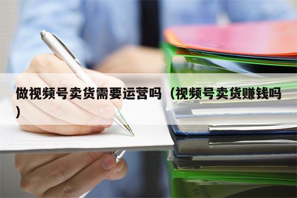 做视频号卖货需要运营吗（视频号卖货赚钱吗）
