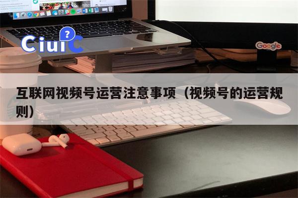 互联网视频号运营注意事项（视频号的运营规则）